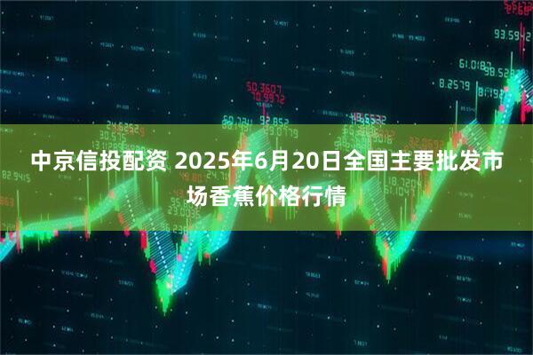 中京信投配资 2025年6月20日全国主要批发市场香蕉价格行情