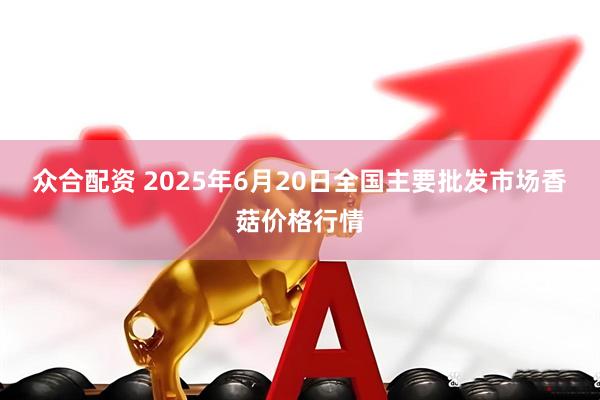 众合配资 2025年6月20日全国主要批发市场香菇价格行情