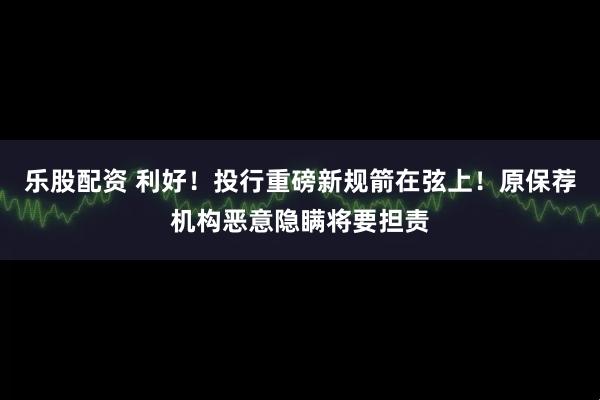 乐股配资 利好！投行重磅新规箭在弦上！原保荐机构恶意隐瞒将要担责