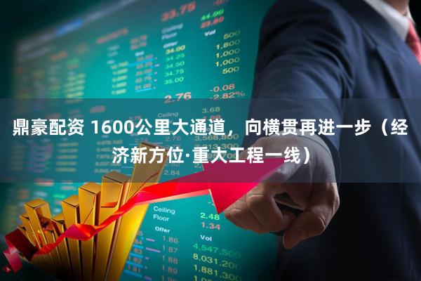 鼎豪配资 1600公里大通道，向横贯再进一步（经济新方位·重大工程一线）