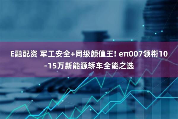 E融配资 军工安全+同级颜值王! eπ007领衔10-15万新能源轿车全能之选