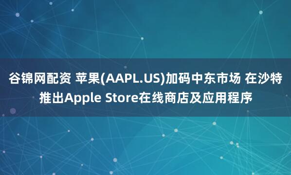 谷锦网配资 苹果(AAPL.US)加码中东市场 在沙特推出Apple Store在线商店及应用程序