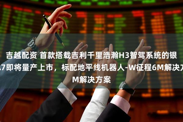 吉越配资 首款搭载吉利千里浩瀚H3智驾系统的银河A7即将量产上市，标配地平线机器人-W征程6M解决方案
