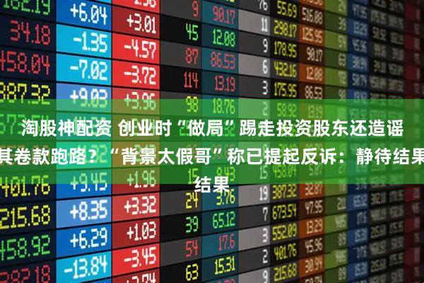 淘股神配资 创业时“做局”踢走投资股东还造谣其卷款跑路？“背景太假哥”称已提起反诉：静待结果