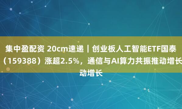 集中盈配资 20cm速递｜创业板人工智能ETF国泰（159388）涨超2.5%，通信与AI算力共振推动增长