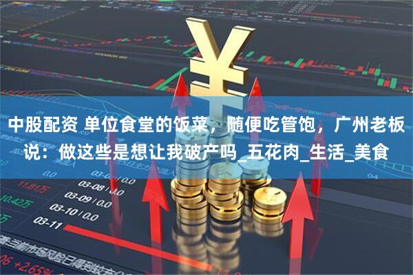 中股配资 单位食堂的饭菜，随便吃管饱，广州老板说：做这些是想让我破产吗_五花肉_生活_美食