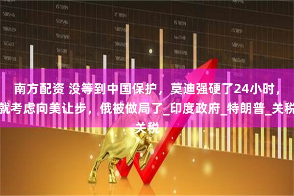 南方配资 没等到中国保护，莫迪强硬了24小时，就考虑向美让步，俄被做局了_印度政府_特朗普_关税