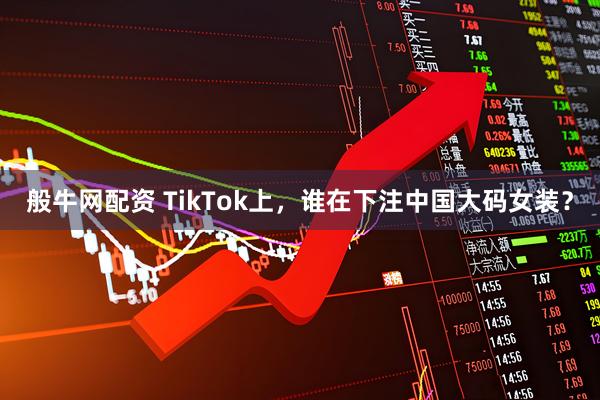 般牛网配资 TikTok上，谁在下注中国大码女装？