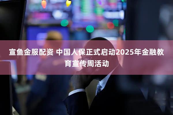 宣鱼金服配资 中国人保正式启动2025年金融教育宣传周活动