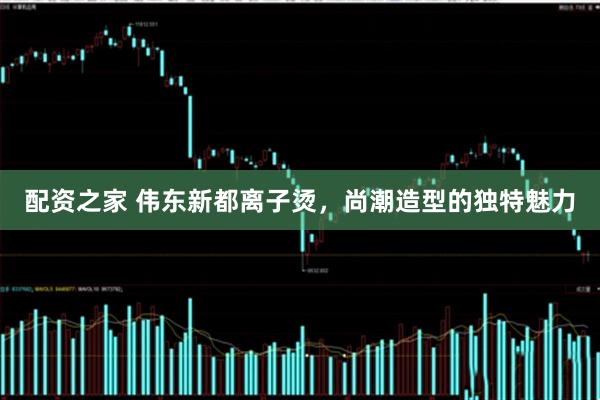 配资之家 伟东新都离子烫，尚潮造型的独特魅力