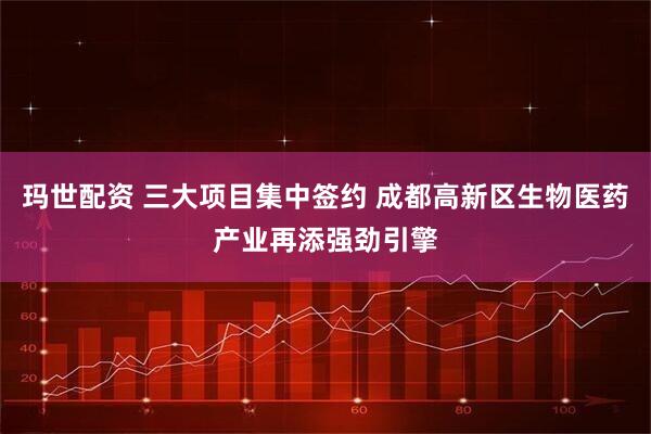 玛世配资 三大项目集中签约 成都高新区生物医药产业再添强劲引擎