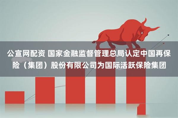 公宣网配资 国家金融监督管理总局认定中国再保险（集团）股份有限公司为国际活跃保险集团