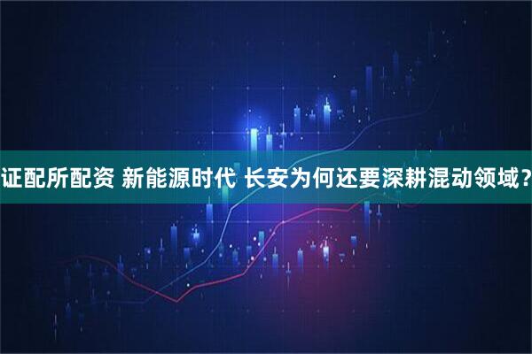 证配所配资 新能源时代 长安为何还要深耕混动领域？