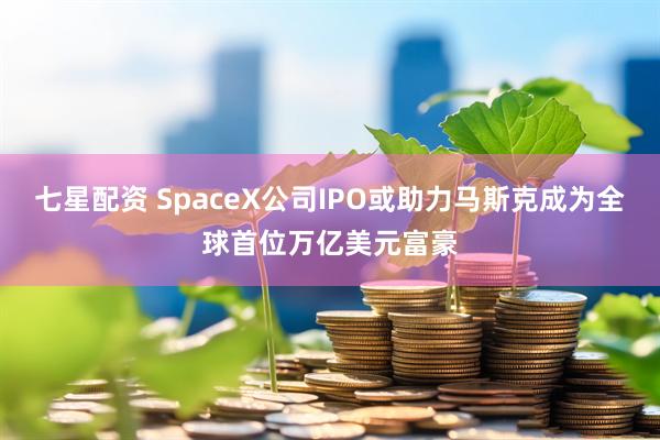 七星配资 SpaceX公司IPO或助力马斯克成为全球首位万亿美元富豪