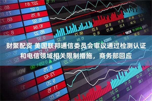 财聚配资 美国联邦通信委员会审议通过检测认证和电信领域相关限制措施，商务部回应